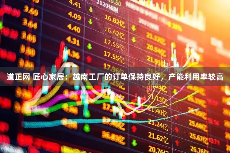 道正网 匠心家居：越南工厂的订单保持良好，产能利用率较高