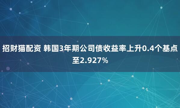 招财猫配资 韩国3年期公司债收益率上升0.4个基点至2.927%