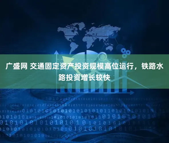 广盛网 交通固定资产投资规模高位运行，铁路水路投资增长较快