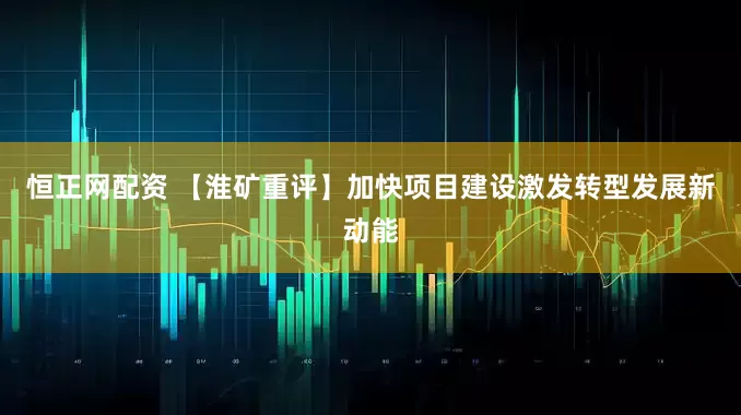 恒正网配资 【淮矿重评】加快项目建设激发转型发展新动能