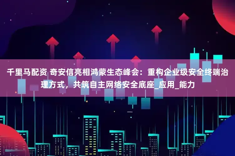 千里马配资 奇安信亮相鸿蒙生态峰会：重构企业级安全终端治理方式，共筑自主网络安全底座_应用_能力