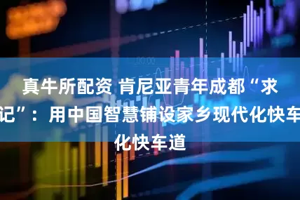 真牛所配资 肯尼亚青年成都“求学记”：用中国智慧铺设家乡现代化快车道