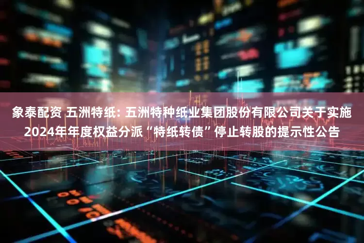 象泰配资 五洲特纸: 五洲特种纸业集团股份有限公司关于实施2024年年度权益分派“特纸转债”停止转股的提示性公告