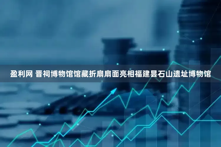 盈利网 晋祠博物馆馆藏折扇扇面亮相福建昙石山遗址博物馆