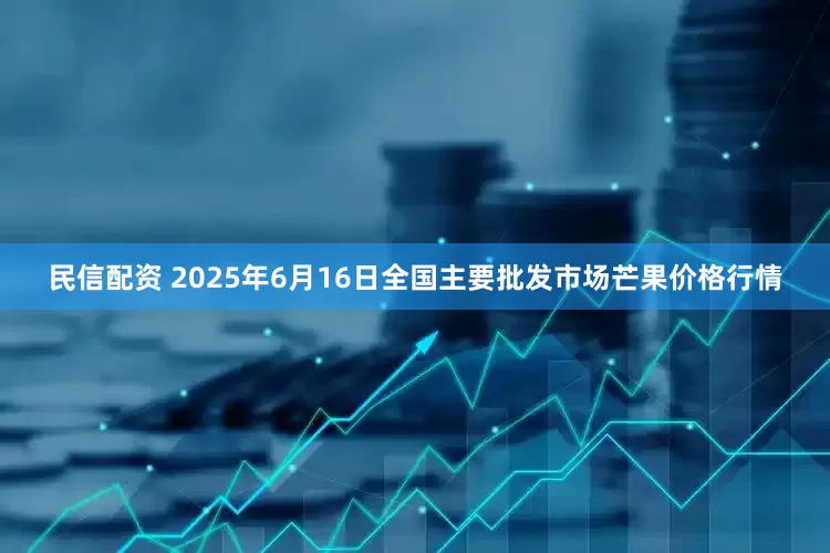 民信配资 2025年6月16日全国主要批发市场芒果价格行情