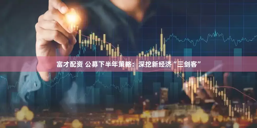 富才配资 公募下半年策略：深挖新经济“三剑客”