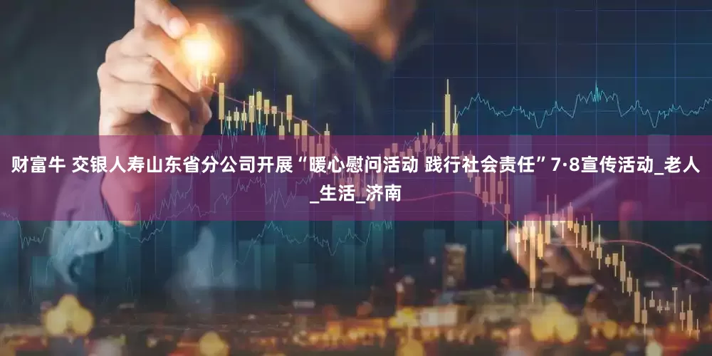 财富牛 交银人寿山东省分公司开展“暖心慰问活动 践行社会责任”7·8宣传活动_老人_生活_济南