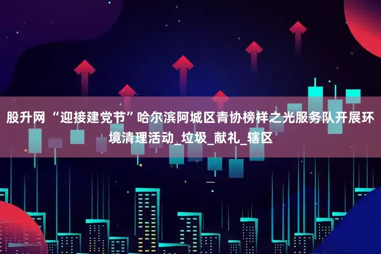 股升网 “迎接建党节”哈尔滨阿城区青协榜样之光服务队开展环境清理活动_垃圾_献礼_辖区