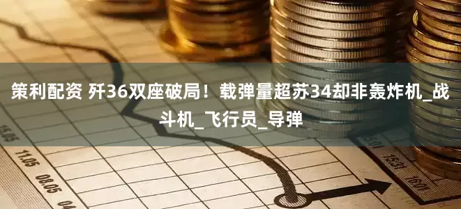 策利配资 歼36双座破局！载弹量超苏34却非轰炸机_战斗机_飞行员_导弹