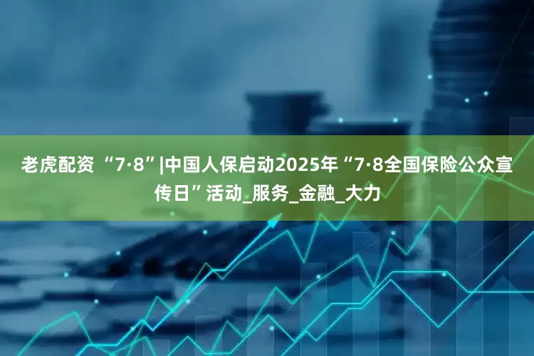 老虎配资 “7·8”|中国人保启动2025年“7·8全国保险公众宣传日”活动_服务_金融_大力