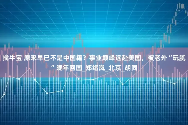 擒牛宝 原来早已不是中国籍？事业巅峰远赴美国，被老外“玩腻”晚年回国_郑绪岚_北京_胡同