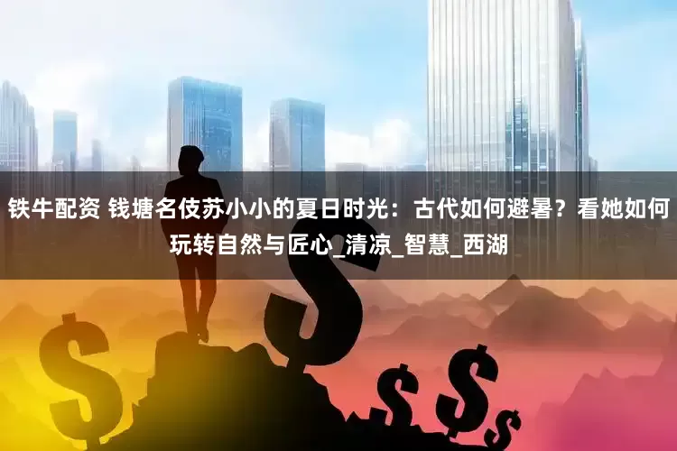 铁牛配资 钱塘名伎苏小小的夏日时光：古代如何避暑？看她如何玩转自然与匠心_清凉_智慧_西湖