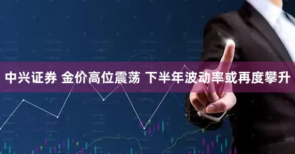 中兴证券 金价高位震荡 下半年波动率或再度攀升
