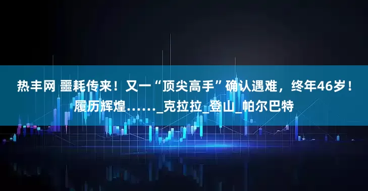 热丰网 噩耗传来！又一“顶尖高手”确认遇难，终年46岁！履历辉煌……_克拉拉_登山_帕尔巴特