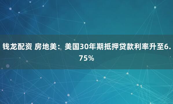 钱龙配资 房地美：美国30年期抵押贷款利率升至6.75%