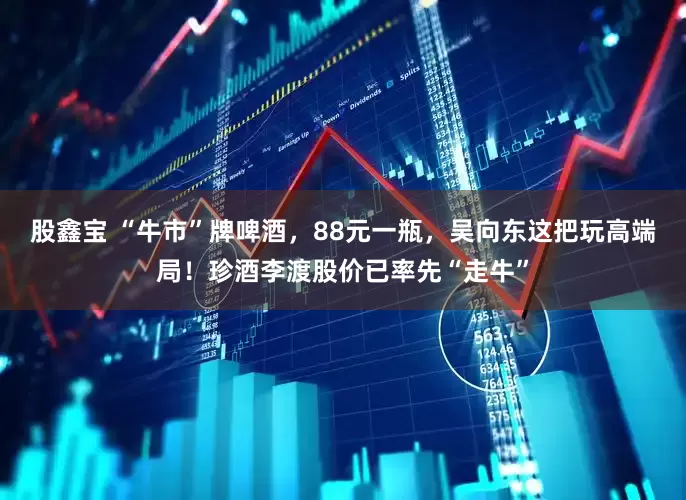 股鑫宝 “牛市”牌啤酒，88元一瓶，吴向东这把玩高端局！珍酒李渡股价已率先“走牛”