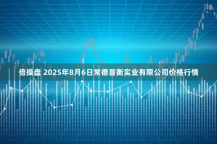 倍操盘 2025年8月6日常德首衡实业有限公司价格行情