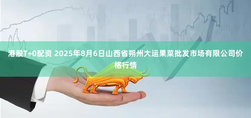 港股T+0配资 2025年8月6日山西省朔州大运果菜批发市场有限公司价格行情