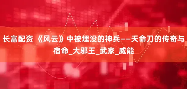 长富配资 《风云》中被埋没的神兵——天命刀的传奇与宿命_大邪王_武家_威能