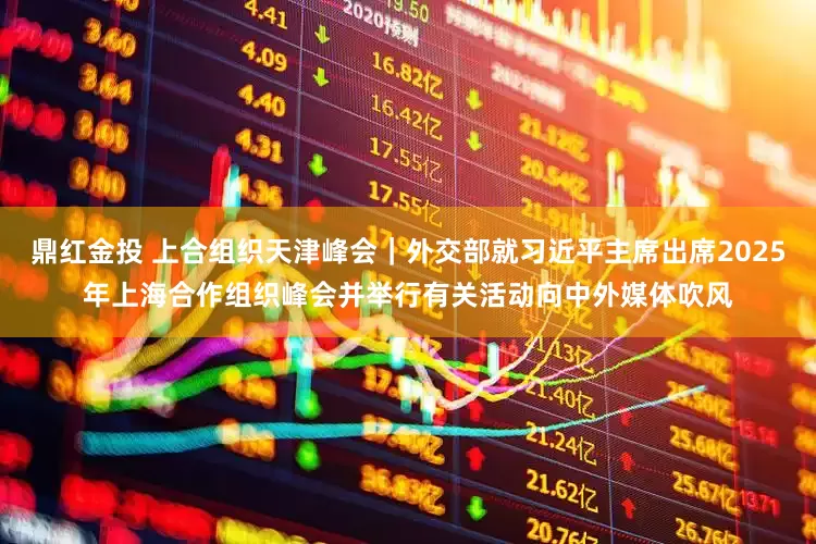 鼎红金投 上合组织天津峰会｜外交部就习近平主席出席2025年上海合作组织峰会并举行有关活动向中外媒体吹风