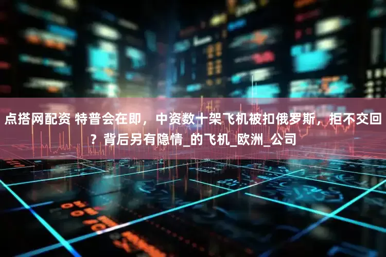 点搭网配资 特普会在即，中资数十架飞机被扣俄罗斯，拒不交回？背后另有隐情_的飞机_欧洲_公司