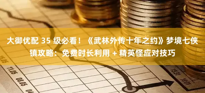 大御优配 35 级必看！《武林外传十年之约》梦境七侠镇攻略：免费时长利用 + 精英怪应对技巧