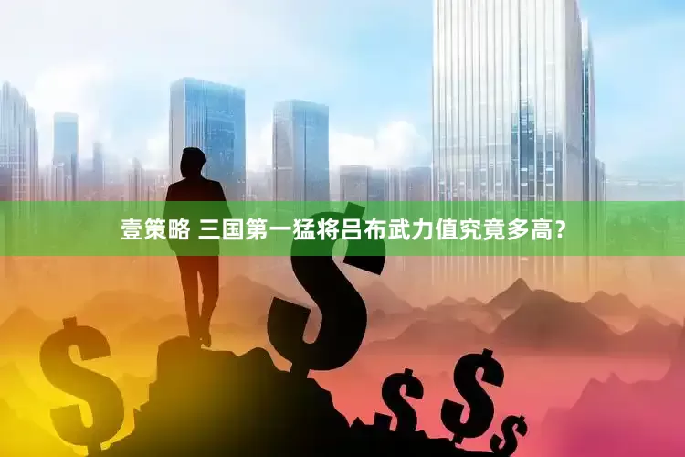 壹策略 三国第一猛将吕布武力值究竟多高？