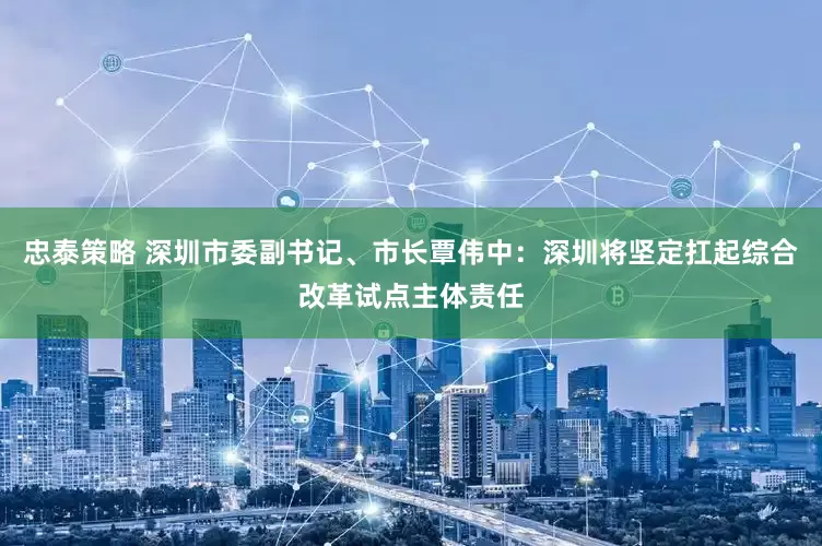 忠泰策略 深圳市委副书记、市长覃伟中：深圳将坚定扛起综合改革试点主体责任