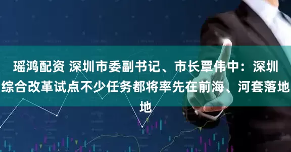 瑶鸿配资 深圳市委副书记、市长覃伟中：深圳综合改革试点不少任务都将率先在前海、河套落地