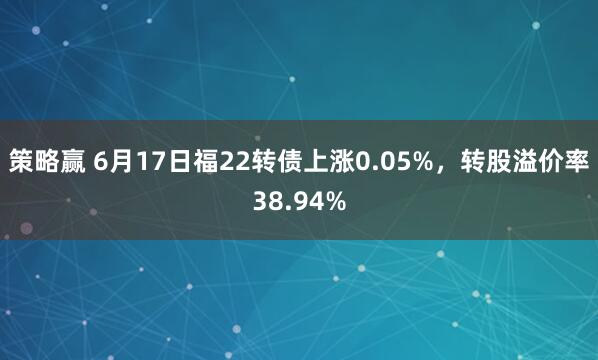 策略赢 6月17日福22转债上涨0.05%，转股溢价率38.94%
