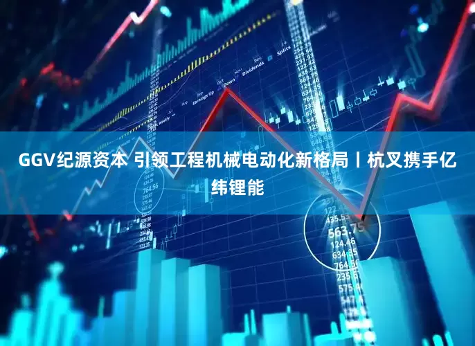 GGV纪源资本 引领工程机械电动化新格局丨杭叉携手亿纬锂能