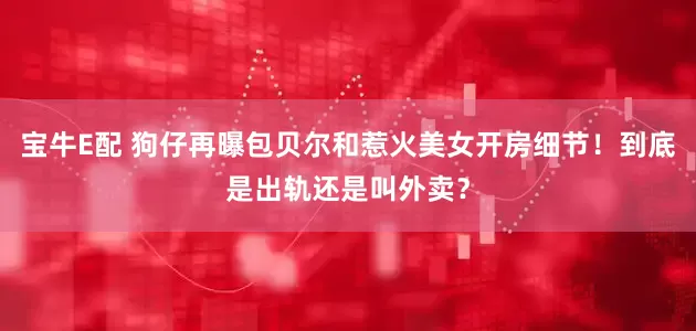 宝牛E配 狗仔再曝包贝尔和惹火美女开房细节！到底是出轨还是叫外卖？