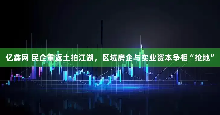 亿鑫网 民企重返土拍江湖，区域房企与实业资本争相“抢地”